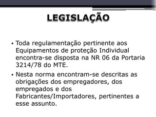 • Toda regulamentação pertinente aos
Equipamentos de proteção Individual
encontra-se disposta na NR 06 da Portaria
3214/78 do MTE.
• Nesta norma encontram-se descritas as
obrigações dos empregadores, dos
empregados e dos
Fabricantes/Importadores, pertinentes a
esse assunto.
 