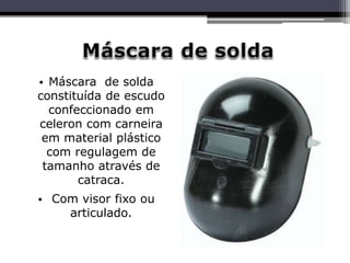 • Máscara de solda
constituída de escudo
confeccionado em
celeron com carneira
em material plástico
com regulagem de
tamanho através de
catraca.
• Com visor fixo ou
articulado.
 