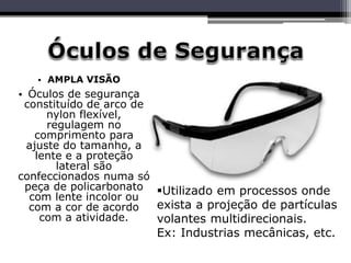 • AMPLA VISÃO
• Óculos de segurança
constituído de arco de
nylon flexível,
regulagem no
comprimento para
ajuste do tamanho, a
lente e a proteção
lateral são
confeccionados numa só
peça de policarbonato
com lente incolor ou
com a cor de acordo
com a atividade.
Utilizado em processos onde
exista a projeção de partículas
volantes multidirecionais.
Ex: Industrias mecânicas, etc.
 
