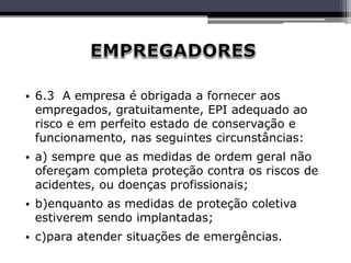 • 6.3 A empresa é obrigada a fornecer aos
empregados, gratuitamente, EPI adequado ao
risco e em perfeito estado de conservação e
funcionamento, nas seguintes circunstâncias:
• a) sempre que as medidas de ordem geral não
ofereçam completa proteção contra os riscos de
acidentes, ou doenças profissionais;
• b)enquanto as medidas de proteção coletiva
estiverem sendo implantadas;
• c)para atender situações de emergências.
 
