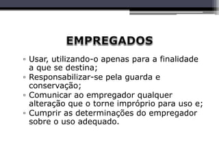 ▫ Usar, utilizando-o apenas para a finalidade
a que se destina;
▫ Responsabilizar-se pela guarda e
conservação;
▫ Comunicar ao empregador qualquer
alteração que o torne impróprio para uso e;
▫ Cumprir as determinações do empregador
sobre o uso adequado.
 