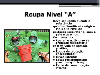 Deve ser usado quando a
substância
química identificada exigir o
mais alto nível de
proteção respiratória, para a
pele e os olhos.
Composta por:
• Aparelho autônomo de
proteção respiratória
com válvula de pressão
positiva;
• Roupa de proteção
encapsulada;
• Luvas internas;
• Botas resistentes aos
produtos químicos;
• Radio de comunicação
interno.
 