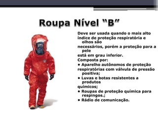 Deve ser usada quando o mais alto
índice de proteção respiratória e
olhos são
necessários, porém a proteção para a
pele
está em grau inferior.
Composta por:
• Aparelho autônomos de proteção
respiratórias com válvula de pressão
positiva;
• Luvas e botas resistentes a
produtos
químicos;
• Roupas de proteção química para
respingos.;
• Rádio de comunicação.
 
