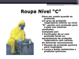 Deve ser usada quando se
pretende
um grau de proteção
respiratória inferior ao nível
“B”, porém com proteção para
a pele nas mesmas
condições.
Composta por:
• Purificador de ar com
proteção facial ou
equipamento de proteção
respiratória com válvula
de demanda convencional;
• Roupas de proteção química
para respingos;
• Luvas e botas resistentes a
produtos químicos.
 