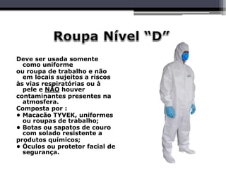 Deve ser usada somente
como uniforme
ou roupa de trabalho e não
em locais sujeitos a riscos
às vias respiratórias ou à
pele e NÃO houver
contaminantes presentes na
atmosfera.
Composta por :
• Macacão TYVEK, uniformes
ou roupas de trabalho;
• Botas ou sapatos de couro
com solado resistente a
produtos químicos;
• Óculos ou protetor facial de
segurança.
 
