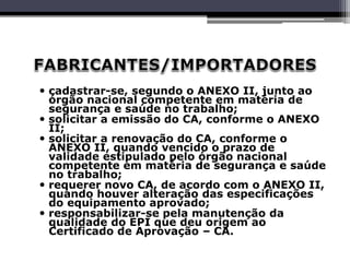  cadastrar-se, segundo o ANEXO II, junto ao
órgão nacional competente em matéria de
segurança e saúde no trabalho;
 solicitar a emissão do CA, conforme o ANEXO
II;
 solicitar a renovação do CA, conforme o
ANEXO II, quando vencido o prazo de
validade estipulado pelo órgão nacional
competente em matéria de segurança e saúde
no trabalho;
 requerer novo CA, de acordo com o ANEXO II,
quando houver alteração das especificações
do equipamento aprovado;
 responsabilizar-se pela manutenção da
qualidade do EPI que deu origem ao
Certificado de Aprovação – CA.
 