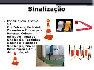 • Cones: 50cm, 75cm e
1,0m
Fita Zebrada, Pedestal,
Correntes e Cordas para
Pedestal, Coletes
Refletivos, Tinta de
Sinalização, Tachinhas
e Tachões, Placas de
Sinalização, Fita de
Demarcação e Anti-
derrapante, etc.
 