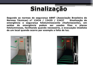 Segundo as normas de segurança ABNT (Associação Brasileira de
Normas Técnicas) nº 13434 / 13435 / 13437 Sinalização de
emergência e segurança fotoluminescente (fosforescente), em
saídas de emergência podem ser usadas fitas e placas
fotoluminosas, facilitando quando necessário, a evacuação imediata
de um local quando ocorre por exemplo a falta de luz.
 