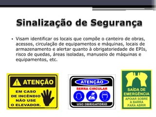 • Visam identificar os locais que compõe o canteiro de obras,
acessos, circulação de equipamentos e máquinas, locais de
armazenamento e alertar quanto à obrigatoriedade de EPIs,
risco de quedas, áreas isoladas, manuseio de máquinas e
equipamentos, etc.
 