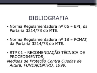 BIBLIOGRAFIA
• Norma Regulamentadora nº 06 – EPI, da
Portaria 3214/78 do MTE.
• Norma Regulamentadora nº 18 – PCMAT,
da Portaria 3214/78 do MTE.
• RTP 01 - RECOMENDAÇÃO TÉCNICA DE
PROCEDIMENTOS,
Medidas de Proteção Contra Quedas de
Altura, FUNDACENTRO, 1999.
 