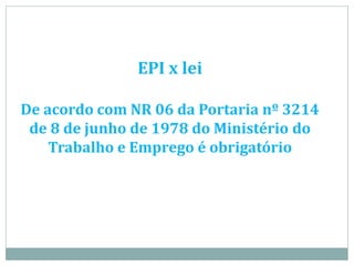 EPI x lei
De acordo com NR 06 da Portaria nº 3214
de 8 de junho de 1978 do Ministério do
Trabalho e Emprego é obrigatório
 