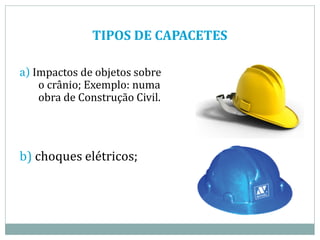 TIPOS DE CAPACETES
a) Impactos de objetos sobre
o crânio; Exemplo: numa
obra de Construção Civil.
b) choques elétricos;
 