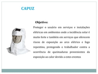 CAPUZ
Objetivo:
Proteger o usuário em serviços e instalações
elétricas em ambientes onde a incidência solar é
muito forte e também em serviços que oferecem
riscos de exposição ao arco elétrico e fogo
repentino, protegendo o trabalhador contra a
ocorrência de queimaduras provenientes da
exposição ao calor devido a estes eventos
 