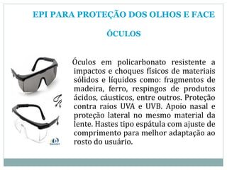 EPI PARA PROTEÇÃO DOS OLHOS E FACE
ÓCULOS
Óculos em policarbonato resistente a
impactos e choques físicos de materiais
sólidos e líquidos como: fragmentos de
madeira, ferro, respingos de produtos
ácidos, cáusticos, entre outros. Proteção
contra raios UVA e UVB. Apoio nasal e
proteção lateral no mesmo material da
lente. Hastes tipo espátula com ajuste de
comprimento para melhor adaptação ao
rosto do usuário.
 