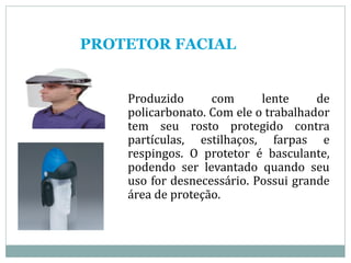 PROTETOR FACIAL
Produzido com lente de
policarbonato. Com ele o trabalhador
tem seu rosto protegido contra
partículas, estilhaços, farpas e
respingos. O protetor é basculante,
podendo ser levantado quando seu
uso for desnecessário. Possui grande
área de proteção.
 
