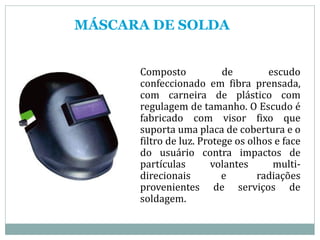 MÁSCARA DE SOLDA
Composto de escudo
confeccionado em fibra prensada,
com carneira de plástico com
regulagem de tamanho. O Escudo é
fabricado com visor fixo que
suporta uma placa de cobertura e o
filtro de luz. Protege os olhos e face
do usuário contra impactos de
partículas volantes multi-
direcionais e radiações
provenientes de serviços de
soldagem.
 