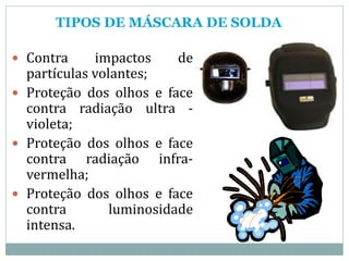 TIPOS DE MÁSCARA DE SOLDA
 Contra impactos de
partículas volantes;
 Proteção dos olhos e face
contra radiação ultra -
violeta;
 Proteção dos olhos e face
contra radiação infra-
vermelha;
 Proteção dos olhos e face
contra luminosidade
intensa.
 