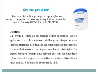 Creme protetor
Creme protetor de segurança para proteção dos
membros superiores contra agentes químicos, de acordo
com a Portaria SSST nº 26, de 29/12/1994.
Objetivo:
Um creme de proteção ou barreira é uma substância que se
aplica sobre a pele antes do trabalho para reforçar as suas
funções protetoras não devendo ser confundidos com os cremes
comuns destinados a dar à pele sua função fisiológica. Os
cremes barreira formam uma película que tem por finalidade
colocar-se entre a pele e as substâncias nocivas, deixando as
mãos com sua flexibilidade e seu sentido tátil.
 