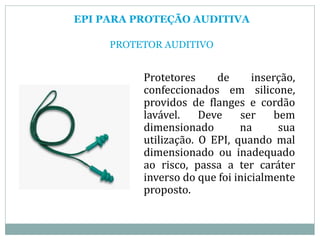 EPI PARA PROTEÇÃO AUDITIVA
PROTETOR AUDITIVO
Protetores de inserção,
confeccionados em silicone,
providos de flanges e cordão
lavável. Deve ser bem
dimensionado na sua
utilização. O EPI, quando mal
dimensionado ou inadequado
ao risco, passa a ter caráter
inverso do que foi inicialmente
proposto.
 