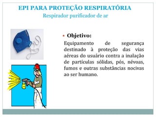 EPI PARA PROTEÇÃO RESPIRATÓRIA
Respirador purificador de ar
 Objetivo:
Equipamento de segurança
destinado à proteção das vias
aéreas do usuário contra a inalação
de partículas sólidas, pós, névoas,
fumos e outras substâncias nocivas
ao ser humano.
 