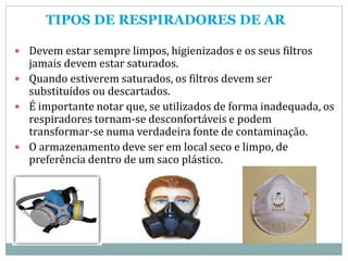 TIPOS DE RESPIRADORES DE AR
 Devem estar sempre limpos, higienizados e os seus filtros
jamais devem estar saturados.
 Quando estiverem saturados, os filtros devem ser
substituídos ou descartados.
 É importante notar que, se utilizados de forma inadequada, os
respiradores tornam-se desconfortáveis e podem
transformar-se numa verdadeira fonte de contaminação.
 O armazenamento deve ser em local seco e limpo, de
preferência dentro de um saco plástico.
 
