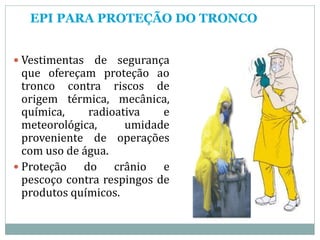 EPI PARA PROTEÇÃO DO TRONCO
 Vestimentas de segurança
que ofereçam proteção ao
tronco contra riscos de
origem térmica, mecânica,
química, radioativa e
meteorológica, umidade
proveniente de operações
com uso de água.
 Proteção do crânio e
pescoço contra respingos de
produtos químicos.
 