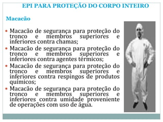 EPI PARA PROTEÇÃO DO CORPO INTEIRO
Macacão
 Macacão de segurança para proteção do
tronco e membros superiores e
inferiores contra chamas;
 Macacão de segurança para proteção do
tronco e membros superiores e
inferiores contra agentes térmicos;
 Macacão de segurança para proteção do
tronco e membros superiores e
inferiores contra respingos de produtos
químicos;
 Macacão de segurança para proteção do
tronco e membros superiores e
inferiores contra umidade proveniente
de operações com uso de água.
 