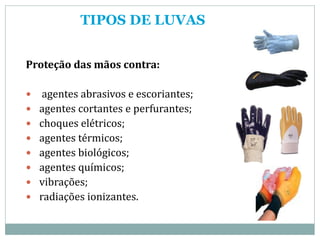 TIPOS DE LUVAS
Proteção das mãos contra:
 agentes abrasivos e escoriantes;
 agentes cortantes e perfurantes;
 choques elétricos;
 agentes térmicos;
 agentes biológicos;
 agentes químicos;
 vibrações;
 radiações ionizantes.
 