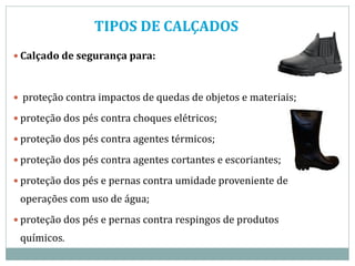TIPOS DE CALÇADOS
 Calçado de segurança para:
 proteção contra impactos de quedas de objetos e materiais;
 proteção dos pés contra choques elétricos;
 proteção dos pés contra agentes térmicos;
 proteção dos pés contra agentes cortantes e escoriantes;
 proteção dos pés e pernas contra umidade proveniente de
operações com uso de água;
 proteção dos pés e pernas contra respingos de produtos
químicos.
 