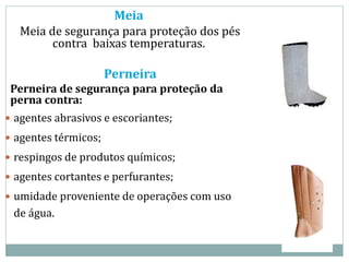Meia
Meia de segurança para proteção dos pés
contra baixas temperaturas.
Perneira
Perneira de segurança para proteção da
perna contra:
 agentes abrasivos e escoriantes;
 agentes térmicos;
 respingos de produtos químicos;
 agentes cortantes e perfurantes;
 umidade proveniente de operações com uso
de água.
 