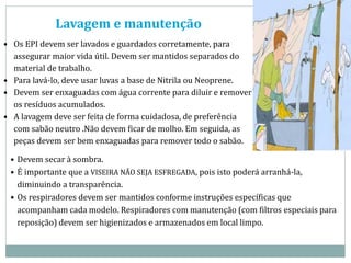 Lavagem e manutenção
• Os EPI devem ser lavados e guardados corretamente, para
assegurar maior vida útil. Devem ser mantidos separados do
material de trabalho.
• Para lavá-lo, deve usar luvas a base de Nitrila ou Neoprene.
• Devem ser enxaguadas com água corrente para diluir e remover
os resíduos acumulados.
• A lavagem deve ser feita de forma cuidadosa, de preferência
com sabão neutro .Não devem ficar de molho. Em seguida, as
peças devem ser bem enxaguadas para remover todo o sabão.
• Devem secar à sombra.
• É importante que a VISEIRA NÃO SEJA ESFREGADA, pois isto poderá arranhá-la,
diminuindo a transparência.
• Os respiradores devem ser mantidos conforme instruções específicas que
acompanham cada modelo. Respiradores com manutenção (com filtros especiais para
reposição) devem ser higienizados e armazenados em local limpo.
 