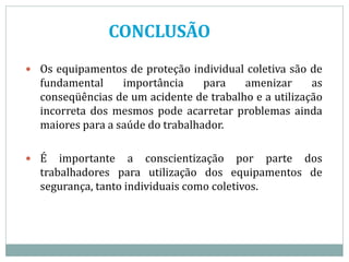 CONCLUSÃO
 Os equipamentos de proteção individual coletiva são de
fundamental importância para amenizar as
conseqüências de um acidente de trabalho e a utilização
incorreta dos mesmos pode acarretar problemas ainda
maiores para a saúde do trabalhador.
 É importante a conscientização por parte dos
trabalhadores para utilização dos equipamentos de
segurança, tanto individuais como coletivos.
 