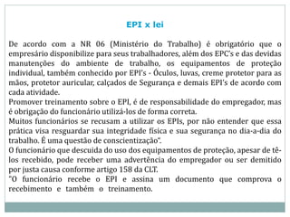 EPI x lei
De acordo com a NR 06 (Ministério do Trabalho) é obrigatório que o
empresário disponibilize para seus trabalhadores, além dos EPC’s e das devidas
manutenções do ambiente de trabalho, os equipamentos de proteção
individual, também conhecido por EPI’s - Óculos, luvas, creme protetor para as
mãos, protetor auricular, calçados de Segurança e demais EPI’s de acordo com
cada atividade.
Promover treinamento sobre o EPI, é de responsabilidade do empregador, mas
é obrigação do funcionário utilizá-los de forma correta.
Muitos funcionários se recusam a utilizar os EPIs, por não entender que essa
prática visa resguardar sua integridade física e sua segurança no dia-a-dia do
trabalho. É uma questão de conscientização“.
O funcionário que descuida do uso dos equipamentos de proteção, apesar de tê-
los recebido, pode receber uma advertência do empregador ou ser demitido
por justa causa conforme artigo 158 da CLT.
"O funcionário recebe o EPI e assina um documento que comprova o
recebimento e também o treinamento.
 