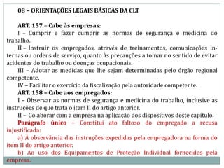 08 – ORIENTAÇÕES LEGAIS BÁSICAS DA CLT
ART. 157 – Cabe às empresas:
I – Cumprir e fazer cumprir as normas de segurança e medicina do
trabalho.
II – Instruir os empregados, através de treinamentos, comunicações in-
ternas ou ordens de serviço, quanto às precauções a tomar no sentido de evitar
acidentes do trabalho ou doenças ocupacionais.
III – Adotar as medidas que lhe sejam determinadas pelo órgão regional
competente.
IV – Facilitar o exercício da fiscalização pela autoridade competente.
ART. 158 – Cabe aos empregados:
I – Observar as normas de segurança e medicina do trabalho, inclusive as
instruções de que trata o item II do artigo anterior.
II – Colaborar com a empresa na aplicação dos dispositivos deste capítulo.
Parágrafo único – Constitui ato faltoso do empregado a recusa
injustificada:
a) À observância das instruções expedidas pela empregadora na forma do
item II do artigo anterior.
b) Ao uso dos Equipamentos de Proteção Individual fornecidos pela
empresa.
 