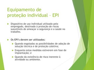 Equipamento de
proteção individual – EPI
 Dispositivo de uso individual utilizado pelo
empregado, destinado à proteção de riscos
suscetíveis de ameaçar a segurança e a saúde no
trabalho.
 Os EPI’s devem ser utilizados:
 Quando esgotadas as possibilidades de adoção de
solução técnica e de proteção coletiva;
 Enquanto estas medidas estiverem em fase de
implantação; e
 Quando da existência de risco inerente à
atividade ou ambiente.
 