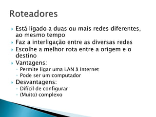  Está ligado a duas ou mais redes diferentes,
ao mesmo tempo
 Faz a interligação entre as diversas redes
 Escolhe a melhor rota entre a origem e o
destino
 Vantagens:
◦ Permite ligar uma LAN à Internet
◦ Pode ser um computador
 Desvantagens:
◦ Difícil de configurar
◦ (Muito) complexo
 