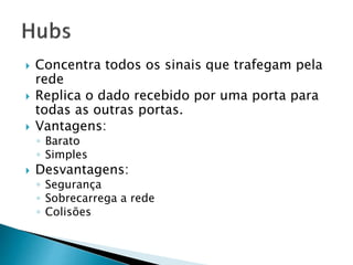  Concentra todos os sinais que trafegam pela
rede
 Replica o dado recebido por uma porta para
todas as outras portas.
 Vantagens:
◦ Barato
◦ Simples
 Desvantagens:
◦ Segurança
◦ Sobrecarrega a rede
◦ Colisões
 