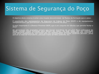 ◦ O objetivo deste sistema é evitar uma invasão descontrolada de fluidos da formação para o poço.
◦ É constituído dos equipamentos de Segurança de Cabeça do Poço (ESCP) e de equipamentos
complementares que possibilitam o fechamento e controle do poço;
◦ O mais importante é o Blowout Preventer (BOP), que é um conjunto de válvulas que permite fechar o
poço;
◦ Os preventores são acionados sempre que houver ocorrência de um kick (fluxo indesejável do
fluido contido numa formação para dentro do poço). Se este fluxo não for controlado
eficientemente poderá se transformar em um blowout (poço fluindo totalmente sem controle) e
criar sérias consequências, tais como dano aos equipamentos da sonda, acidentes pessoais, perda
parcial ou total do reservatório, poluição e dano ao meio ambiente, etc.
 