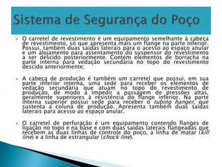  O carretel de revestimento é um equipamento semelhante à cabeça
de revestimento, só que apresenta mais um flange na parte inferior.
Possui, também duas saídas laterais para o acesso ao espaço anular
e um alojamento para assentamento do suspensor do revestimento
a ser descido posteriormente. Contém elementos de borracha na
parte interna para vedação secundária no topo do revestimento
descido anteriormente;
 A cabeça de produção é também um carretel que possui, em sua
parte inferior interna, uma sede para receber os elementos de
vedação secundária que atuam no topo do revestimento de
produção, de modo a impedir a passagem de pressões altas,
geralmente superiores à resistência do flange inferior. Na parte
interna superior possui sede para receber o tubing hanger, que
sustenta a coluna de produção. Apresenta também duas saídas
laterais para acesso ao espaço anular.
 O carretel de perfuração é um equipamento contendo flanges de
ligação no topo e na base e com duas saídas laterais flangeadas que
recebem as duas linhas de controle do poço, a linha de matar (kill
line) e a linha de estrangular (chock line).
 