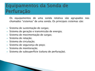Os equipamentos de uma sonda rotativa são agrupados nos
chamados “sistemas” de uma sonda. Os principais sistemas são:
 Sistema de sustentação de cargas;
 Sistema de geração e transmissão de energia;
 Sistema de movimentação de cargas;
 Sistema de rotação;
 Sistema de circulação;
 Sistema de segurança do poço;
 Sistema de monitoração;
 Sistema de subsuperfície (coluna de perfuração).
 