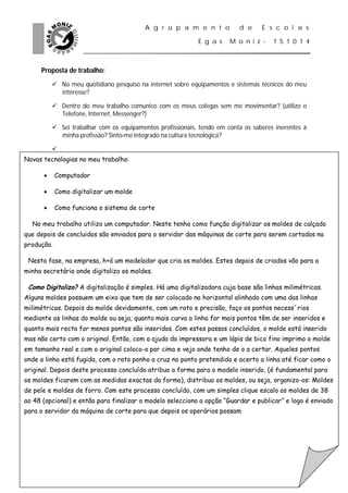 A g r u p a m e n t o           d e     E s c o l a s

                                                            E g a s    M o n i z -    1 5 1 0 1 4



     Proposta de trabalho:
           No meu quotidiano pesquiso na internet sobre equipamentos e sistemas técnicos do meu
            interesse?

           Dentro do meu trabalho comunico com os meus colegas sem me movimentar? (utilizo o
            Telefone, Internet, Messenger?)

           Sei trabalhar com os equipamentos profissionais, tendo em conta os saberes inerentes à
            minha profissão? Sinto-me integrado na cultura tecnológica?

          
Novas tecnologias no meu trabalho:

           Computador

           Como digitalizar um molde

           Como funciona o sistema de corte

  No meu trabalho utilizo um computador. Neste tenho como função digitalizar os moldes de calçado
que depois de concluidos são enviados para o servidor das máquinas de corte para serem cortados na
produção.

 Nesta fase, na empresa, h+á um modelador que cria os moldes. Estes depois de criados vão para a
minha secretária onde digitalizo os moldes.

 Como Digitalizo? A digitalização é simples. Há uma digitalizadora cuja base são linhas milimétricas.
Alguns moldes possuem um eixo que tem de ser colocado na horizontal alinhado com uma das linhas
milimétricas. Depois do molde devidamente, com um rato e precisão, faço os pontos necess´rios
mediante as linhas do molde ou seja, quanto mais curva a linha for mais pontos têm de ser inseridos e
quanto mais recta for menos pontos são inseridos. Com estes passos concluídos, o molde está inserido
mas não certo com o original. Então, com a ajuda da impressora e um lápis de bico fino imprimo o molde
em tamanho real e com o original coloco-o por cima e vejo onde tenho de o a certar. Aqueles pontos
onde a linha está fugida, com o rato ponho a cruz no ponto pretendido e acerto a linha até ficar como o
original. Depois deste processo concluído atribuo a forma para o modelo inserido, (é fundamental para
os moldes ficarem com as medidas exactas da forma), distribuo os moldes, ou seja, organizo-os: Moldes
de pele e moldes de forro. Com este processo concluído, com um simples clique escalo os moldes de 38
ao 48 (opcional) e então para finalizar o modelo selecciono a opção “Guardar e publicar” e logo é enviado
para o servidor da máquina de corte para que depois os operários possam
 
