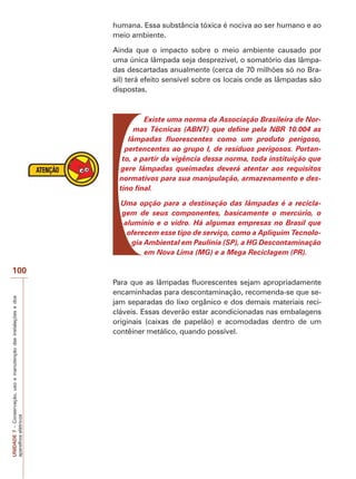 – embora o resíduo da reciclagem deles (policarbonato e 
metais) possa ser usados em diversas aplicações, o custo/ 
benefício da operação ainda é discutível. 
‡ (TXLSDPHQWRVHOHWU{QLFRVVHPXVRSRGHPVHUGHYROYLGRV 
ao fabricante (quando esse tiver um programa específico 
para isso), vendido ou doado para uma instituição de cari-dade 
(existem organizações filantrópicas que aceitam todo 
o tipo de eletrônicos usados, desde computadores e cartu-chos 
de tinta vazios até televisores e celulares). 
7.7.2 Lâmpadas 
As lâmpadas fluorescentes, quando intactas, são uma ótima 
opção para quem quer economizar energia. Contudo, quan-do 
quebram, elas liberam seu conteúdo de vapor de mercú-rio 
que causa intoxicação quando aspirado. Dependendo da 
temperatura do ambiente, o vapor de mercúrio pode perma-necer 
no ar por muitos dias. O aterramento das lâmpadas 
também é nocivo porque provoca a infiltração do mercúrio 
no solo, atingindo mananciais e entrando na cadeia alimentar 
 