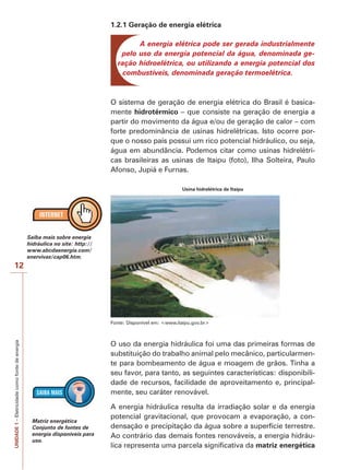 12 
UNIDADE 1 – Eletricidade como fonte de energia 
1.2.1 Geração de energia elétrica 
A energia elétrica pode ser gerada industrialmente 
pelo uso da energia potencial da água, denominada ge-ração 
hidroelétrica, ou utilizando a energia potencial dos 
combustíveis, denominada geração termoelétrica. 
O sistema de geração de energia elétrica do Brasil é basica-mente 
hidrotérmico – que consiste na geração de energia a 
partir do movimento da água e/ou de geração de calor – com 
forte predominância de usinas hidrelétricas. Isto ocorre por-que 
o nosso país possui um rico potencial hidráulico, ou seja, 
água em abundância. Podemos citar como usinas hidrelétri-cas 
brasileiras as usinas de Itaipu (foto), Ilha Solteira, Paulo 
Afonso, Jupiá e Furnas. 
Usina hidrelétrica de Itaipu 
Fonte: Disponível em: <www.itaipu.gov.br> 
O uso da energia hidráulica foi uma das primeiras formas de 
substituição do trabalho animal pelo mecânico, particularmen-te 
para bombeamento de água e moagem de grãos. Tinha a 
seu favor, para tanto, as seguintes características: disponibili-dade 
de recursos, facilidade de aproveitamento e, principal-mente, 
seu caráter renovável. 
A energia hidráulica resulta da irradiação solar e da energia 
potencial gravitacional, que provocam a evaporação, a con-densação 
e precipitação da água sobre a superfície terrestre. 
Ao contrário das demais fontes renováveis, a energia hidráu-lica 
representa uma parcela significativa da matriz energética 
Saiba mais sobre energia 
hidráulica no site: http:// 
www.abcdaenergia.com/ 
enervivas/cap06.htm. 
Matriz energética 
Conjunto de fontes de 
energia disponíveis para 
uso. 
 
