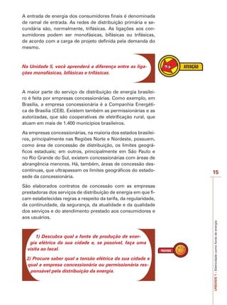 I M P O R T A N T E 
15 
UNIDADE 1 – Eletricidade como fonte de energia 
A entrada de energia dos consumidores finais é denominada 
de ramal de entrada. As redes de distribuição primária e se-cundária 
são, normalmente, trifásicas. As ligações aos con-sumidores 
podem ser monofásicas, bifásicas ou trifásicas, 
de acordo com a carga de projeto definida pela demanda do 
mesmo. 
Na Unidade 5, você aprenderá a diferença entre as liga-ções 
monofásicas, bifásicas e trifásicas. 
A maior parte do serviço de distribuição de energia brasilei-ro 
é feita por empresas concessionárias. Como exemplo, em 
Brasília, a empresa concessionária é a Companhia Energéti-ca 
de Brasília (CEB). Existem também as permissionárias e as 
autorizadas, que são cooperativas de eletrificação rural, que 
atuam em mais de 1.400 municípios brasileiros. 
As empresas concessionárias, na maioria dos estados brasilei-ros, 
principalmente nas Regiões Norte e Nordeste, possuem, 
como área de concessão de distribuição, os limites geográ-ficos 
estaduais; em outros, principalmente em São Paulo e 
no Rio Grande do Sul, existem concessionárias com áreas de 
abrangência menores. Há, também, áreas de concessão des-contínuas, 
que ultrapassam os limites geográficos do estado-sede 
da concessionária. 
São elaborados contratos de concessão com as empresas 
prestadoras dos serviços de distribuição de energia em que fi-cam 
estabelecidas regras a respeito da tarifa, da regularidade, 
da continuidade, da segurança, da atualidade e da qualidade 
dos serviços e do atendimento prestado aos consumidores e 
aos usuários. 
1) Descubra qual a fonte de produção de ener-gia 
elétrica da sua cidade e, se possível, faça uma 
visita ao local. 
2) Procure saber qual a tensão elétrica da sua cidade e 
qual a empresa concessionária ou permissionária res-ponsável 
pela distribuição da energia. 
 