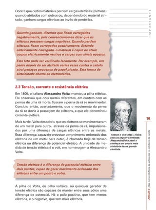 I M P O R T A N T E 
19 
UNIDADE 2 – Das teorias da física às aplicações no cotidiano da escola 
Ocorre que certos materiais perdem cargas elétricas (elétrons) 
quando atritados com outros ou, dependendo do material atri-tado, 
ganham cargas elétricas ao invés de perdê-las. 
Quando ganham, dizemos que ficam carregados 
negativamente, pois convencionou-se dizer que os 
elétrons possuem cargas negativas. Quando perdem 
elétrons, ficam carregados positivamente. Estando 
eletricamente carregado, o material é capaz de atrair 
corpos eletricamente neutros e cargas com sinais opostos. 
Este fato pode ser verificado facilmente. Por exemplo, um 
pente depois de ser atritado várias vezes contra o cabelo 
atrai pedaços pequenos de papel picado. Esta forma de 
eletricidade chama-se eletrostática. 
2.3 Tensão, corrente e resistência elétrica 
Em 1800, o italiano Alessandro Volta inventou a pilha elétrica. 
Ele observou que dois metais diferentes, em contato com as 
pernas de uma rã morta, fizeram a perna da rã se movimentar. 
Concluiu então, acertadamente, que o movimento da perna 
da rã se devia à passagem de elétrons, a que ele denominou 
corrente elétrica. 
Mais tarde, Volta descobriu que os elétrons se movimentavam 
de um metal para outro, através da perna da rã, impulsiona-dos 
por uma diferença de cargas elétricas entre os metais. 
Essa diferença, capaz de provocar o movimento ordenado dos 
elétrons de um metal para outro, é chamada hoje de tensão 
elétrica ou diferença de potencial elétrico. A unidade de me-dida 
de tensão elétrica é o volt, em homenagem a Alessandro 
Volta. 
Tensão elétrica é a diferença de potencial elétrico entre 
dois pontos, capaz de gerar movimento ordenado dos 
elétrons entre um ponto e outro. 
A pilha de Volta, ou pilha voltaica, ou qualquer gerador de 
tensão elétrica são capazes de manter entre seus pólos uma 
diferença de potencial. Há o pólo positivo, que tem menos 
elétrons, e o negativo, que tem mais elétrons. 
Acesse o site: http://fisica. 
cdcc.sc.usp.br/Cientistas/ 
AlessandroVolta.html e 
conheça um pouco mais 
a história desse grande 
cientista. 
 