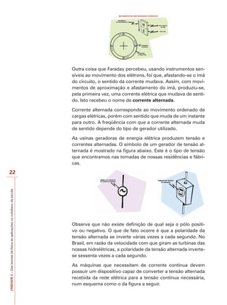 22 
UNIDADE 2 – Das teorias da física às aplicações no cotidiano da escola 
Outra coisa que Faraday percebeu, usando instrumentos sen-síveis 
ao movimento dos elétrons, foi que, afastando-se o ímã 
do circuito, o sentido da corrente mudava. Assim, com movi-mentos 
de aproximação e afastamento do ímã, produziu-se, 
pela primeira vez, uma corrente elétrica que mudava de senti-do. 
Isto recebeu o nome de corrente alternada. 
Corrente alternada corresponde ao movimento ordenado de 
cargas elétricas, porém com sentido que muda de um instante 
para outro. A freqüência com que a corrente alternada muda 
de sentido depende do tipo de gerador utilizado. 
As usinas geradoras de energia elétrica produzem tensão e 
correntes alternadas. O símbolo de um gerador de tensão al-ternada 
é mostrado na figura abaixo. Este é o tipo de tensão 
que encontramos nas tomadas de nossas residências e fábri-cas. 
Observe que não existe definição de qual seja o pólo positi-vo 
ou negativo. O que de fato ocorre é que a polaridade da 
tensão alternada se inverte várias vezes a cada segundo. No 
Brasil, em razão da velocidade com que giram as turbinas das 
nossas hidrelétricas, a polaridade da tensão alternada inverte-se 
sessenta vezes a cada segundo. 
As máquinas que necessitam de corrente contínua devem 
possuir um dispositivo capaz de converter a tensão alternada 
recebida da rede elétrica para a tensão contínua necessária, 
num esquema como o da figura a seguir. 
 