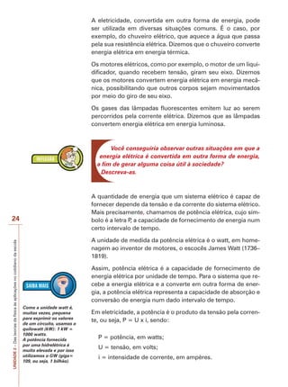 24 
UNIDADE 2 – Das teorias da física às aplicações no cotidiano da escola 
A eletricidade, convertida em outra forma de energia, pode 
ser utilizada em diversas situações comuns. É o caso, por 
exemplo, do chuveiro elétrico, que aquece a água que passa 
pela sua resistência elétrica. Dizemos que o chuveiro converte 
energia elétrica em energia térmica. 
Os motores elétricos, como por exemplo, o motor de um liqui-dificador, 
quando recebem tensão, giram seu eixo. Dizemos 
que os motores convertem energia elétrica em energia mecâ-nica, 
possibilitando que outros corpos sejam movimentados 
por meio do giro de seu eixo. 
Os gases das lâmpadas fluorescentes emitem luz ao serem 
percorridos pela corrente elétrica. Dizemos que as lâmpadas 
convertem energia elétrica em energia luminosa. 
Você conseguiria observar outras situações em que a 
energia elétrica é convertida em outra forma de energia, 
a fim de gerar alguma coisa útil à sociedade? 
Descreva-as. 
A quantidade de energia que um sistema elétrico é capaz de 
fornecer depende da tensão e da corrente do sistema elétrico. 
Mais precisamente, chamamos de potência elétrica, cujo sím-bolo 
é a letra P, a capacidade de fornecimento de energia num 
certo intervalo de tempo. 
A unidade de medida da potência elétrica é o watt, em home-nagem 
ao inventor de motores, o escocês James Watt (1736– 
1819). 
Assim, potência elétrica é a capacidade de fornecimento de 
energia elétrica por unidade de tempo. Para o sistema que re-cebe 
a energia elétrica e a converte em outra forma de ener-gia, 
a potência elétrica representa a capacidade de absorção e 
conversão de energia num dado intervalo de tempo. 
Em eletricidade, a potência é o produto da tensão pela corren-te, 
ou seja, P = U x i, sendo: 
P = potência, em watts; 
U = tensão, em volts; 
i = intensidade de corrente, em ampères. 
Como a unidade watt é, 
muitas vezes, pequena 
para exprimir os valores 
de um circuito, usamos o 
quilowatt (kW): 1 kW = 
1000 watts. 
A potência fornecida 
por uma hidrelétrica é 
muito elevada e por isso 
utilizamos o GW (giga= 
109, ou seja, 1 bilhão). 
 