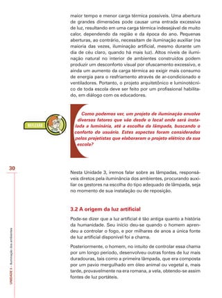 30 
UNIDADE 3 – Iluminação dos ambientes 
maior tempo e menor carga térmica possíveis. Uma abertura 
de grandes dimensões pode causar uma entrada excessiva 
de luz, resultando em uma carga térmica indesejável de muito 
calor, dependendo da região e da época do ano. Pequenas 
aberturas, ao contrário, necessitam de iluminação auxiliar (na 
maioria das vezes, iluminação artificial, mesmo durante um 
dia de céu claro, quando há mais luz). Altos níveis de ilumi-nação 
natural no interior de ambientes construídos podem 
produzir um desconforto visual por ofuscamento excessivo, e 
ainda um aumento da carga térmica ao exigir mais consumo 
de energia para o resfriamento através de ar-condicionado e 
ventiladores. Portanto, o projeto arquitetônico e luminotécni-co 
de toda escola deve ser feito por um profissional habilita-do, 
em diálogo com os educadores. 
Como podemos ver, um projeto de iluminação envolve 
diversos fatores que vão desde o local onde será insta-lada 
a luminária, até a escolha da lâmpada, buscando o 
conforto do usuário. Estes aspectos foram considerados 
pelos projetistas que elaboraram o projeto elétrico da sua 
escola? 
Nesta Unidade 3, iremos falar sobre as lâmpadas, responsá-veis 
diretos pela iluminância dos ambientes, procurando auxi-liar 
os gestores na escolha do tipo adequado de lâmpada, seja 
no momento de sua instalação ou de reposição. 
3.2 A origem da luz artificial 
Pode-se dizer que a luz artificial é tão antiga quanto a história 
da humanidade. Seu início deu-se quando o homem apren-deu 
a controlar o fogo, e por milhares de anos a única fonte 
de luz artificial disponível foi a chama. 
Posteriormente, o homem, no intuito de controlar essa chama 
por um longo período, desenvolveu outras fontes de luz mais 
duradouras, tais como a primeira lâmpada, que era composta 
por um pavio mergulhado em óleo animal ou vegetal e, mais 
tarde, provavelmente na era romana, a vela, obtendo-se assim 
fontes de luz portáteis. 
 