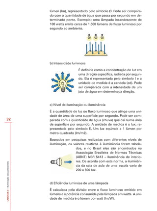 32 
UNIDADE 3 – Iluminação dos ambientes 
lúmen (lm), representado pelo símbolo Ø. Pode ser compara-do 
com a quantidade de água que passa por segundo em de-terminado 
ponto. Exemplo: uma lâmpada incandescente de 
100 watts emite cerca de 1.600 lúmens de fluxo luminoso por 
segundo ao ambiente. 
b) Intensidade luminosa 
É definida como a concentração de luz em 
uma direção específica, radiada por segun-do. 
Ela é representada pelo símbolo I e a 
unidade de medida é a candela (cd). Pode 
ser comparada com a intensidade de um 
jato de água em determinada direção. 
c) Nível de iluminação ou iluminância 
É a quantidade de luz ou fluxo luminoso que atinge uma uni-dade 
de área de uma superfície por segundo. Pode ser com-parada 
com a quantidade de água (chuva) que cai numa área 
de superfície por segundo. A unidade de medida é o lux, re-presentada 
pelo símbolo E. Um lux equivale a 1 lúmen por 
metro quadrado (lm/m2). 
Baseados em pesquisas realizadas com diferentes níveis de 
iluminação, os valores relativos à iluminância foram tabela-dos, 
e no Brasil eles são encontrados na 
Associação Brasileira de Normas Técnicas 
(ABNT) NBR 5413 – Iluminância de interio-res. 
De acordo com esta norma, a iluminân-cia 
da sala de aula de uma escola varia de 
200 a 500 lux. 
d) Eficiência luminosa de uma lâmpada 
É calculada pela divisão entre o fluxo luminoso emitido em 
lúmens e a potência consumida pela lâmpada em watts. A uni-dade 
de medida é o lúmen por watt (lm/W). 
 