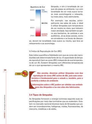 34 
UNIDADE 3 – Iluminação dos ambientes 
lâmpada, e sim à tonalidade de cor 
que ela passa ao ambiente. Luz com 
tonalidade de cor mais suave torna-se 
mais aconchegante e relaxante, 
luz mais clara, mais estimulante. 
Por exemplo: nas escolas, princi-palmente 
nas salas de aula, o ideal 
é utilizar lâmpadas com temperatura 
de cor neutra ou clara, que induzem 
maior atividade. Isso também se apli-ca 
aos banheiros, às cantinas e aos 
auditórios. Já as áreas sociais, como 
os corredores e os locais de descan-so, 
devem ter tonalidade mais suave ou neutra, que leva ao 
relaxamento e ao aconchego. 
h) Índice de Reprodução de Cor (IRC) 
Este índice quantifica a fidelidade com que as cores são repro-duzidas 
sob determinada fonte de luz. A capacidade da lâmpa-da 
reproduzir bem as cores (IRC) independe de sua temperatu-ra 
de cor (K). Existem lâmpadas com diferentes temperaturas 
de cor e que apresentam o mesmo IRC. 
Nas escolas, devemos utilizar lâmpadas com boa 
reprodução de cores (IRC acima de 80), pois esta carac-terística 
é fundamental para o estudo e, também, para o 
conforto e beleza do ambiente. 
Informações sobre o IRC podem ser obtidas nas embala-gens 
das lâmpadas e/ou nos sites dos fabricantes. 
3.4 Tipos de lâmpadas 
As lâmpadas fornecem a energia luminosa segundo suas es-pecificações 
por meio das luminárias que as sustentam. Exis-tem 
no mercado nacional diversos tipos de lâmpadas que po-dem 
ser incandescentes, halógenas, mistas, fluorescentes, de 
mercúrio, metálicas e de sódio. 
 